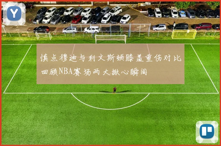 慎点穆迪与利文斯顿膝盖重伤对比回顾NBA赛场两大揪心瞬间