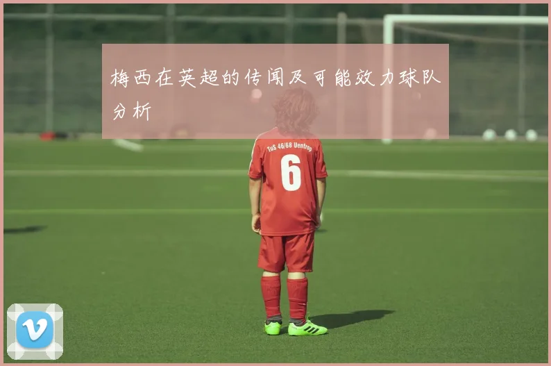 梅西在英超的传闻及可能效力球队分析
