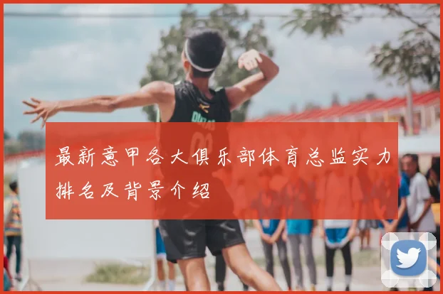 最新意甲各大俱乐部体育总监实力排名及背景介绍