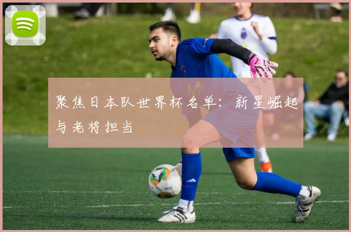 聚焦日本队世界杯名单：新星崛起与老将担当