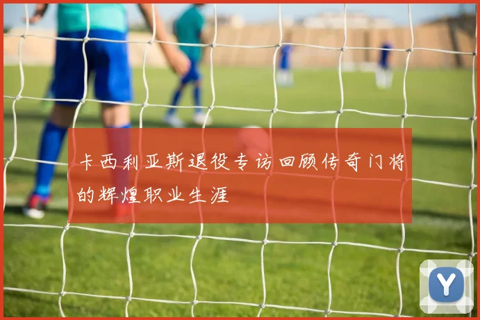 卡西利亚斯退役专访回顾传奇门将的辉煌职业生涯